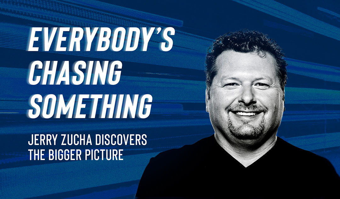 Everybody's Chasing Something: Jerry Zucha discovers the bigger picture